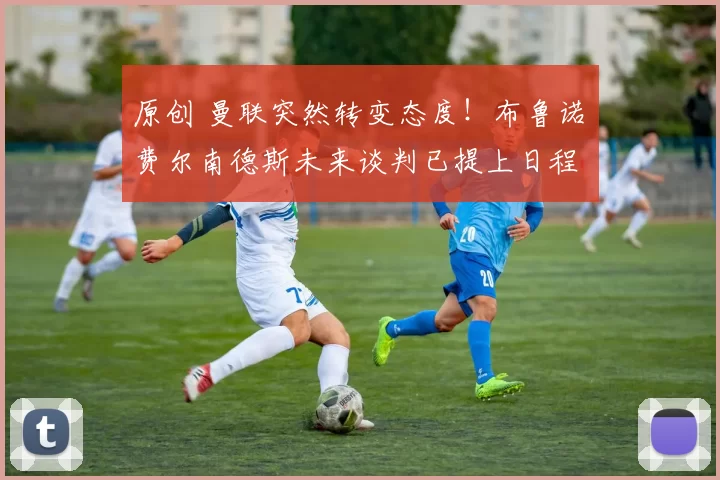 原创 曼联突然转变态度！布鲁诺・费尔南德斯未来谈判已提上日程