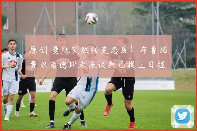 原创 曼联突然转变态度！布鲁诺・费尔南德斯未来谈判已提上日程