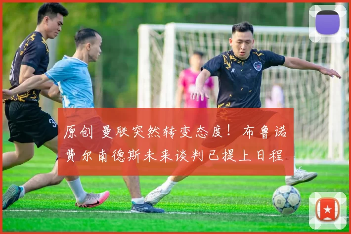 原创 曼联突然转变态度！布鲁诺・费尔南德斯未来谈判已提上日程