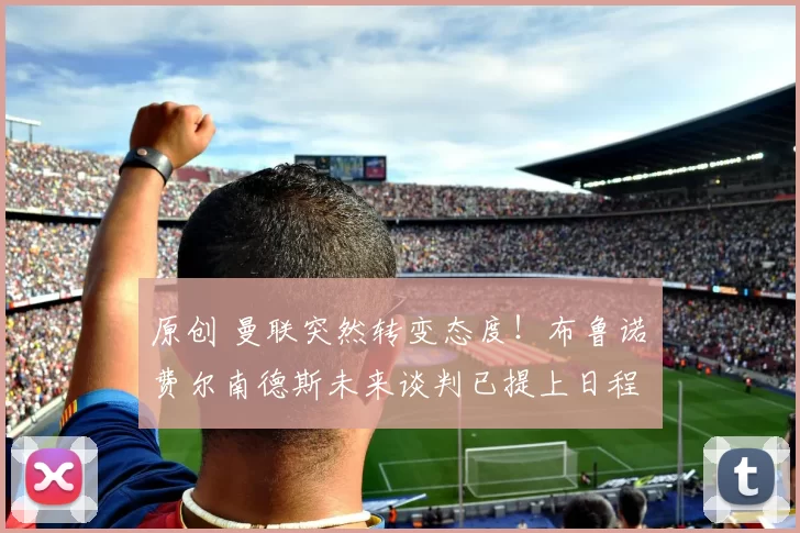 原创 曼联突然转变态度！布鲁诺・费尔南德斯未来谈判已提上日程