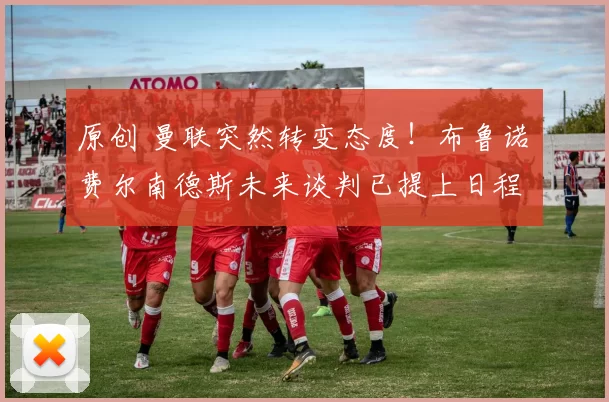 原创 曼联突然转变态度！布鲁诺・费尔南德斯未来谈判已提上日程