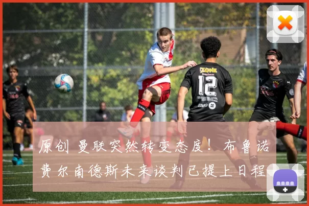 原创 曼联突然转变态度！布鲁诺・费尔南德斯未来谈判已提上日程