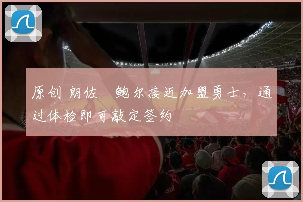 原创 朗佐・鲍尔接近加盟勇士，通过体检即可敲定签约