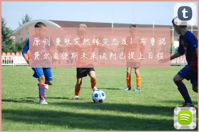 原创 曼联突然转变态度！布鲁诺・费尔南德斯未来谈判已提上日程