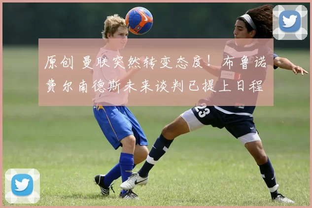 原创 曼联突然转变态度！布鲁诺・费尔南德斯未来谈判已提上日程