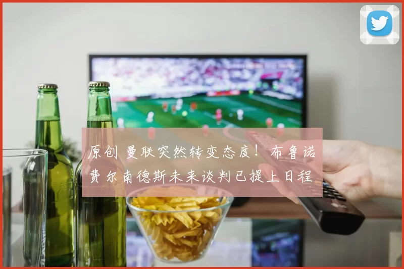 原创 曼联突然转变态度！布鲁诺・费尔南德斯未来谈判已提上日程