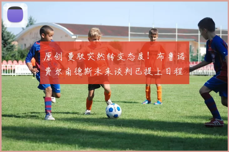 原创 曼联突然转变态度！布鲁诺・费尔南德斯未来谈判已提上日程