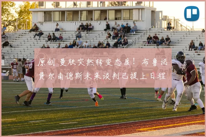 原创 曼联突然转变态度！布鲁诺・费尔南德斯未来谈判已提上日程