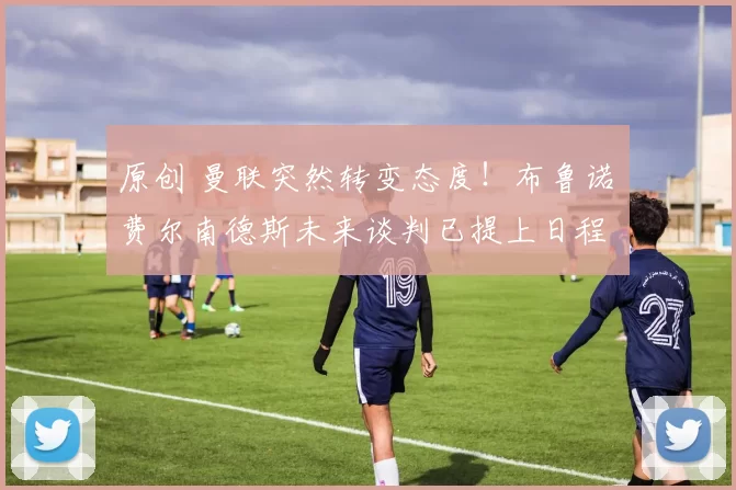 原创 曼联突然转变态度！布鲁诺・费尔南德斯未来谈判已提上日程