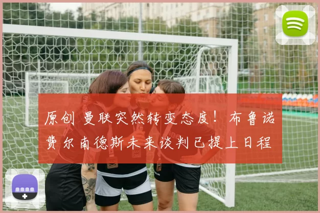 原创 曼联突然转变态度！布鲁诺・费尔南德斯未来谈判已提上日程