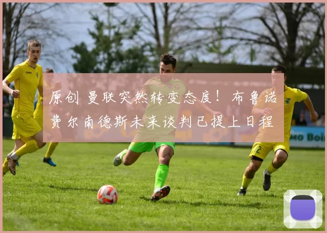 原创 曼联突然转变态度！布鲁诺・费尔南德斯未来谈判已提上日程