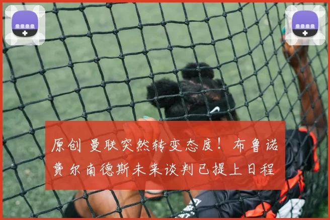 原创 曼联突然转变态度！布鲁诺・费尔南德斯未来谈判已提上日程