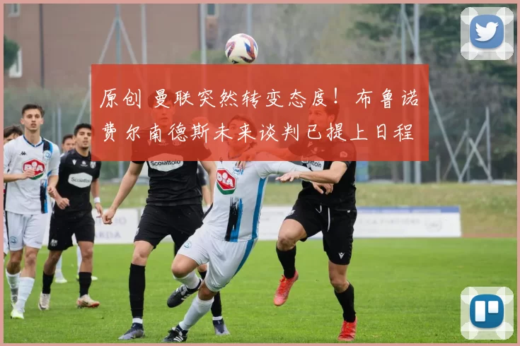 原创 曼联突然转变态度！布鲁诺・费尔南德斯未来谈判已提上日程