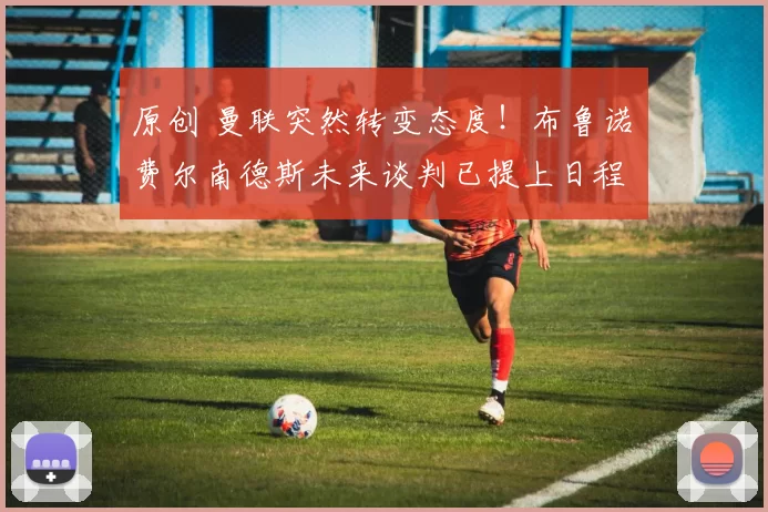 原创 曼联突然转变态度！布鲁诺・费尔南德斯未来谈判已提上日程