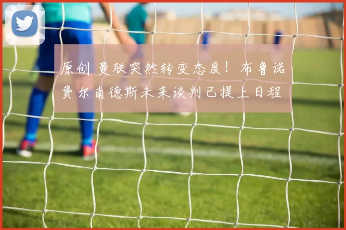 原创 曼联突然转变态度！布鲁诺・费尔南德斯未来谈判已提上日程