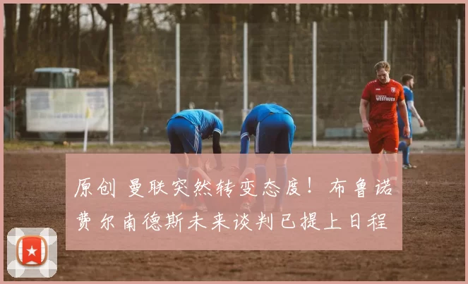 原创 曼联突然转变态度！布鲁诺・费尔南德斯未来谈判已提上日程