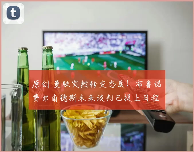 原创 曼联突然转变态度！布鲁诺・费尔南德斯未来谈判已提上日程