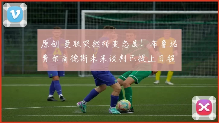 原创 曼联突然转变态度！布鲁诺・费尔南德斯未来谈判已提上日程