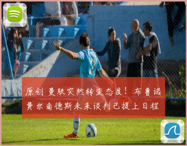 原创 曼联突然转变态度！布鲁诺・费尔南德斯未来谈判已提上日程