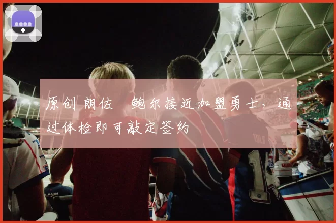 原创 朗佐・鲍尔接近加盟勇士，通过体检即可敲定签约