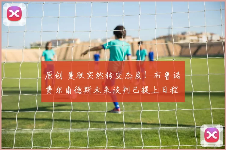 原创 曼联突然转变态度！布鲁诺・费尔南德斯未来谈判已提上日程