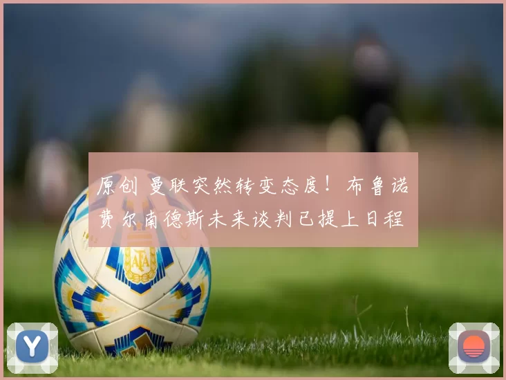 原创 曼联突然转变态度！布鲁诺・费尔南德斯未来谈判已提上日程