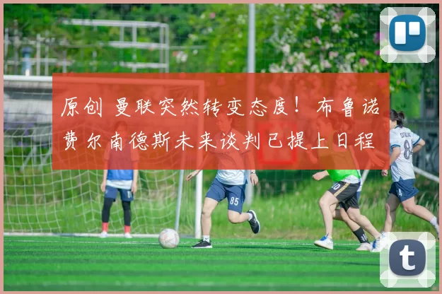 原创 曼联突然转变态度！布鲁诺・费尔南德斯未来谈判已提上日程