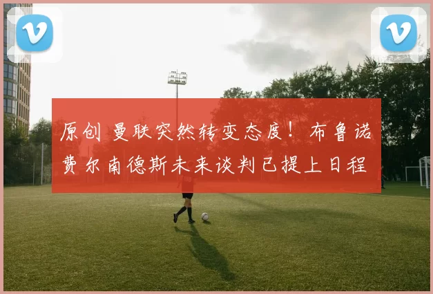 原创 曼联突然转变态度！布鲁诺・费尔南德斯未来谈判已提上日程