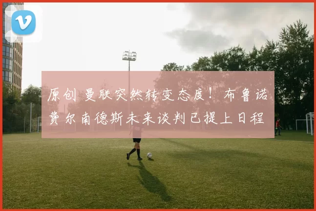 原创 曼联突然转变态度！布鲁诺・费尔南德斯未来谈判已提上日程