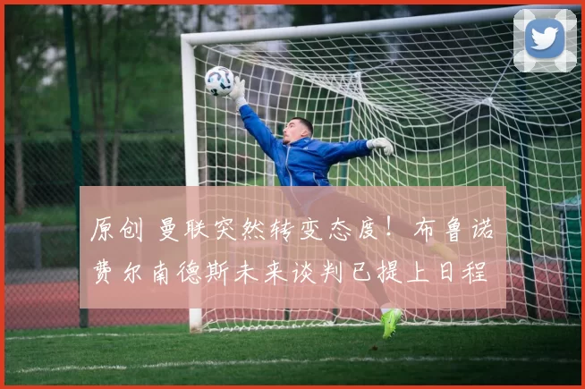 原创 曼联突然转变态度！布鲁诺・费尔南德斯未来谈判已提上日程