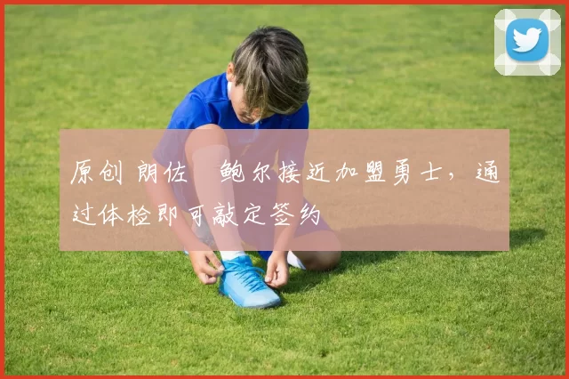 原创 朗佐・鲍尔接近加盟勇士，通过体检即可敲定签约