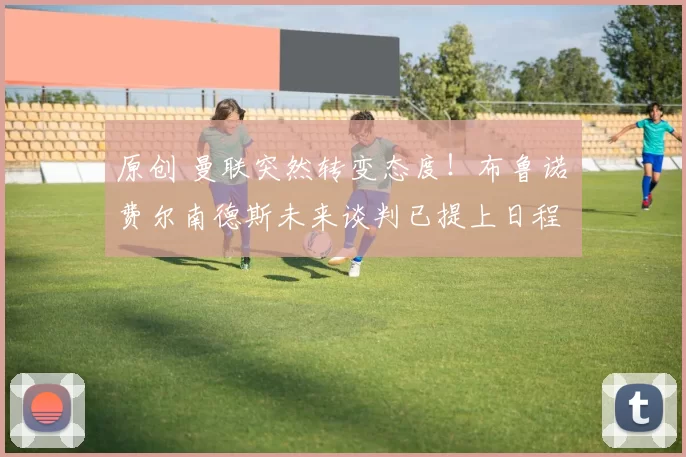 原创 曼联突然转变态度！布鲁诺・费尔南德斯未来谈判已提上日程