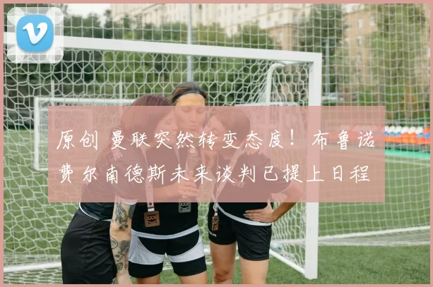 原创 曼联突然转变态度！布鲁诺・费尔南德斯未来谈判已提上日程