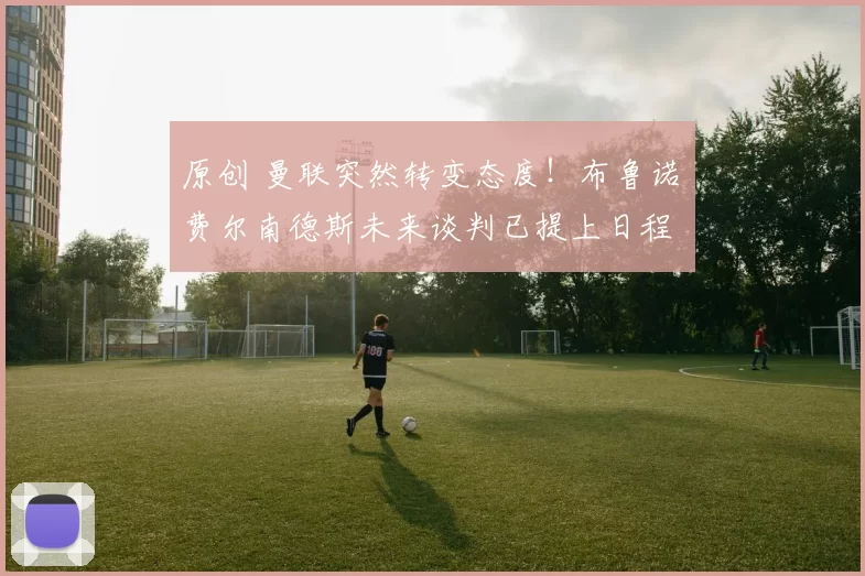 原创 曼联突然转变态度！布鲁诺・费尔南德斯未来谈判已提上日程