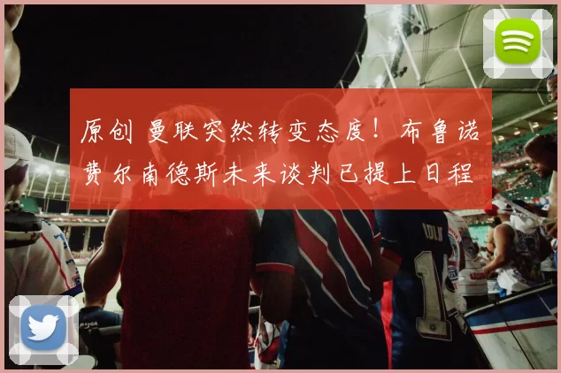 原创 曼联突然转变态度！布鲁诺・费尔南德斯未来谈判已提上日程