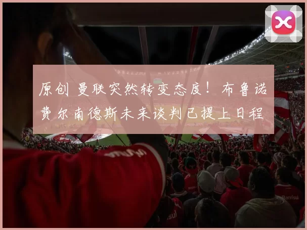 原创 曼联突然转变态度!布鲁诺・费尔南德斯未来谈判已提上日程