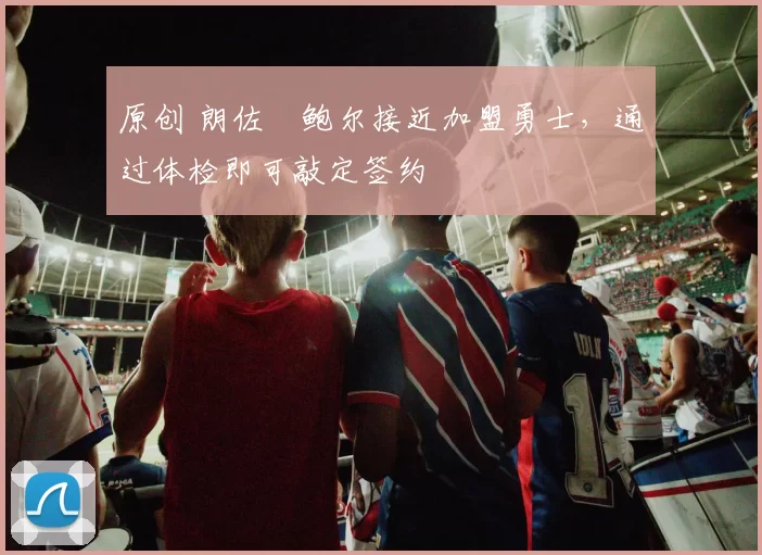 原创 朗佐・鲍尔接近加盟勇士，通过体检即可敲定签约