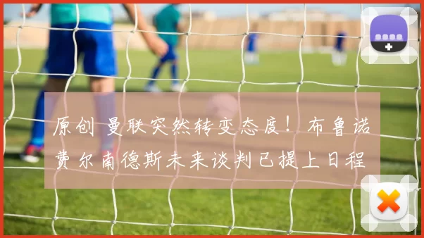 原创 曼联突然转变态度！布鲁诺・费尔南德斯未来谈判已提上日程