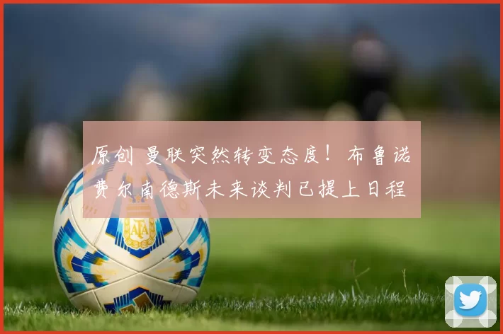 原创 曼联突然转变态度！布鲁诺・费尔南德斯未来谈判已提上日程