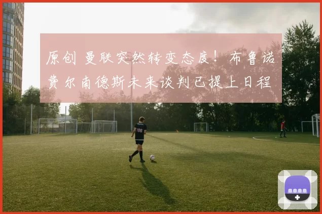 原创 曼联突然转变态度！布鲁诺・费尔南德斯未来谈判已提上日程