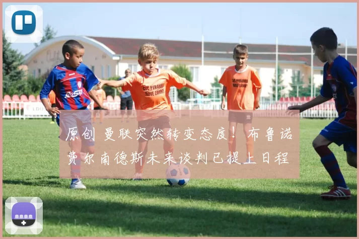 原创 曼联突然转变态度！布鲁诺・费尔南德斯未来谈判已提上日程