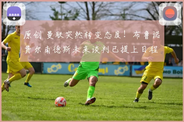 原创 曼联突然转变态度！布鲁诺・费尔南德斯未来谈判已提上日程