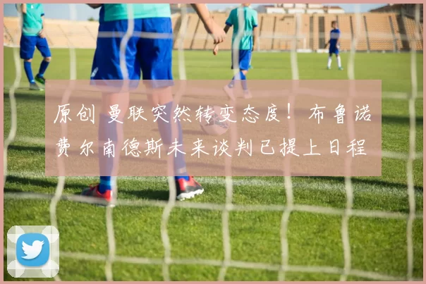 原创 曼联突然转变态度！布鲁诺・费尔南德斯未来谈判已提上日程