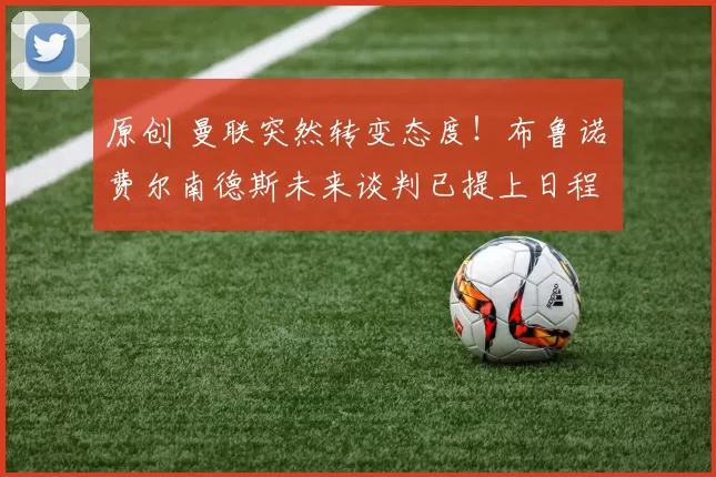 原创 曼联突然转变态度！布鲁诺・费尔南德斯未来谈判已提上日程