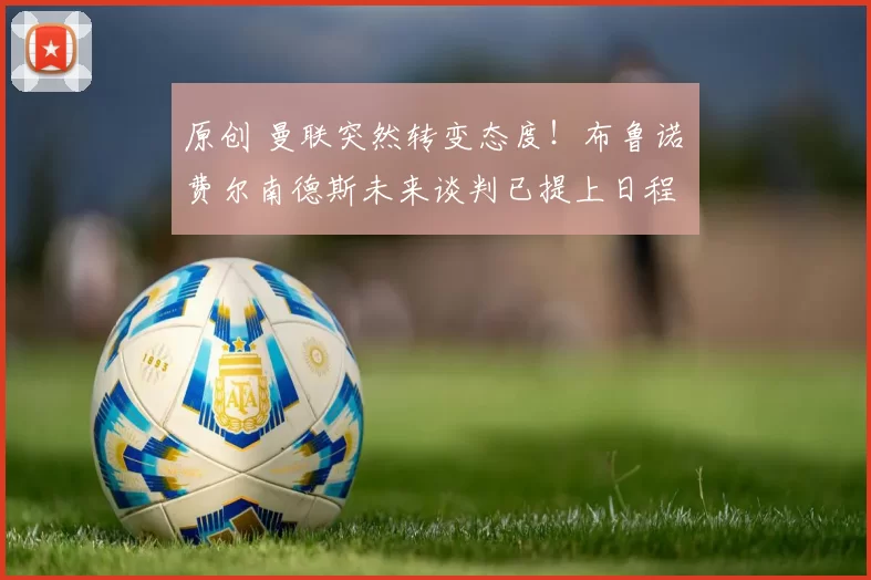 原创 曼联突然转变态度！布鲁诺・费尔南德斯未来谈判已提上日程