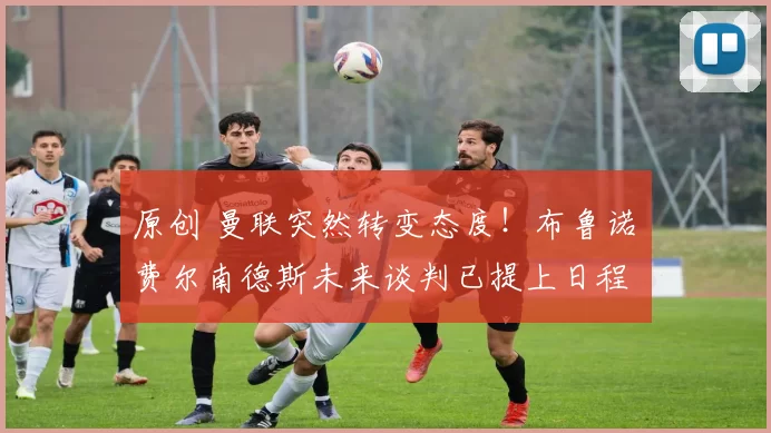 原创 曼联突然转变态度！布鲁诺・费尔南德斯未来谈判已提上日程