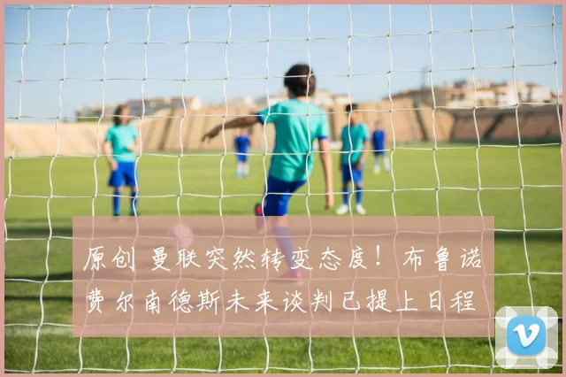 原创 曼联突然转变态度!布鲁诺・费尔南德斯未来谈判已提上日程