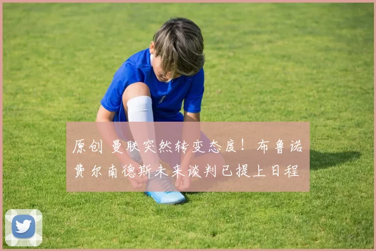 原创 曼联突然转变态度！布鲁诺・费尔南德斯未来谈判已提上日程