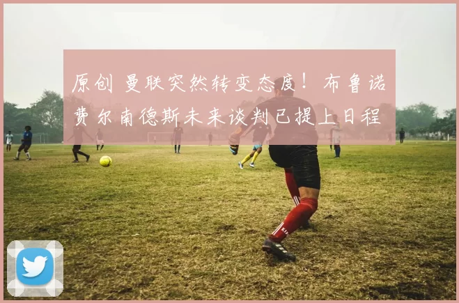 原创 曼联突然转变态度！布鲁诺・费尔南德斯未来谈判已提上日程