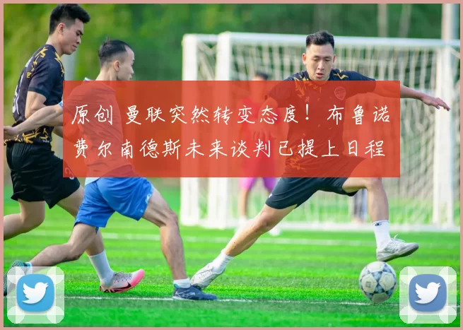 原创 曼联突然转变态度！布鲁诺・费尔南德斯未来谈判已提上日程